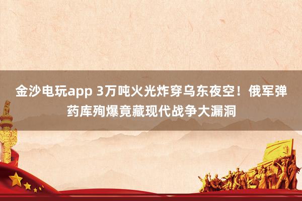 金沙电玩app 3万吨火光炸穿乌东夜空！俄军弹药库殉爆竟藏现代战争大漏洞