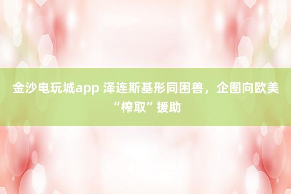 金沙电玩城app 泽连斯基形同困兽，企图向欧美“榨取”援助