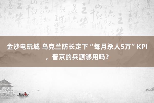 金沙电玩城 乌克兰防长定下“每月杀人5万”KPI，普京的兵源够用吗？