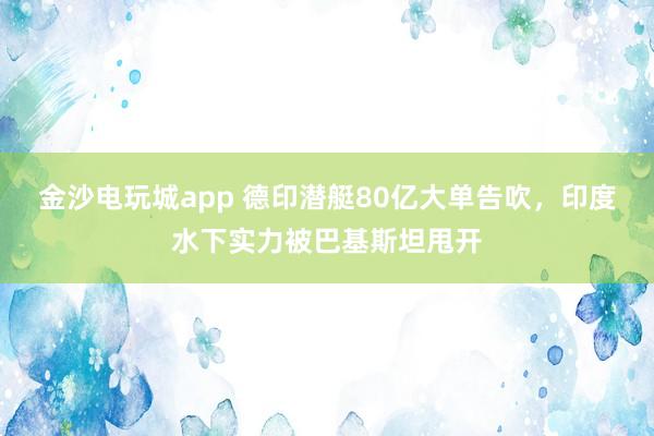 金沙电玩城app 德印潜艇80亿大单告吹,印度水下实力被巴基斯坦甩开