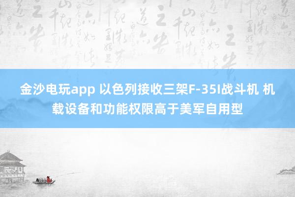 金沙电玩app 以色列接收三架F-35I战斗机 机载设备和功能权限高于美军自用型