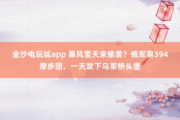 金沙电玩城app 暴风雪天来偷袭？俄军第394摩步团，一天攻下乌军桥头堡