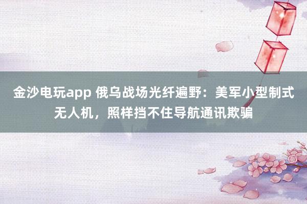 金沙电玩app 俄乌战场光纤遍野：美军小型制式无人机，照样挡不住导航通讯欺骗