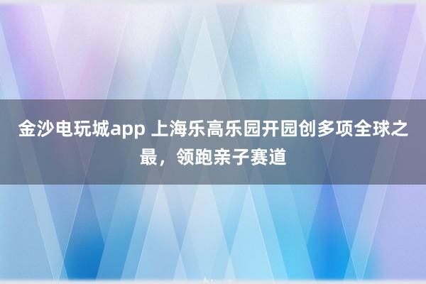 金沙电玩城app 上海乐高乐园开园创多项全球之最，领跑亲子赛道