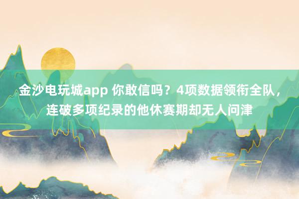 金沙电玩城app 你敢信吗？4项数据领衔全队，连破多项纪录的他休赛期却无人问津