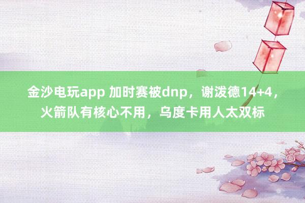 金沙电玩app 加时赛被dnp，谢泼德14+4，火箭队有核心不用，乌度卡用人太双标