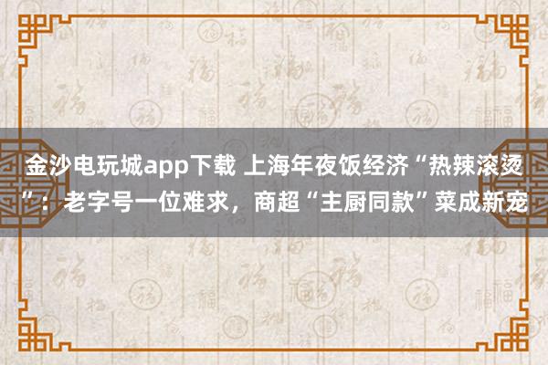 金沙电玩城app下载 上海年夜饭经济“热辣滚烫”:老字号一位难求,商超“主厨同款”菜成新宠