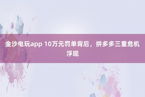 金沙电玩app 10万元罚单背后,拼多多三重危机浮现