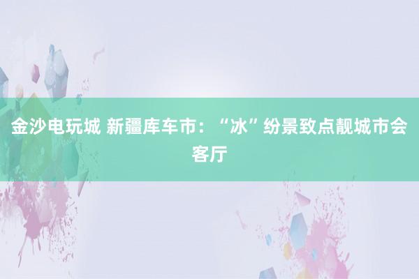 金沙电玩城 新疆库车市：“冰”纷景致点靓城市会客厅