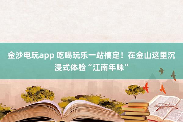金沙电玩app 吃喝玩乐一站搞定！在金山这里沉浸式体验“江南年味”
