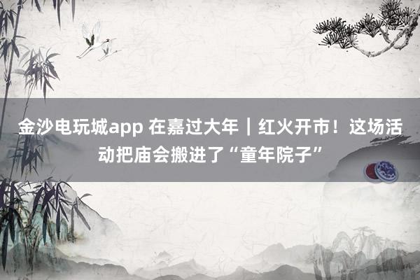 金沙电玩城app 在嘉过大年｜红火开市！这场活动把庙会搬进了“童年院子”