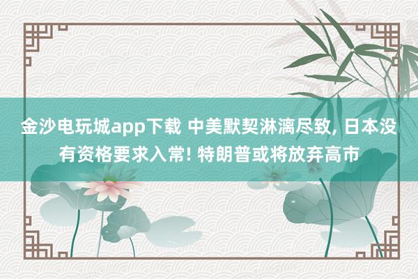 金沙电玩城app下载 中美默契淋漓尽致， 日本没有资格要求入常! 特朗普或将放弃高市