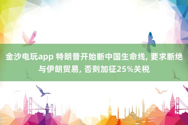 金沙电玩app 特朗普开始断中国生命线， 要求断绝与伊朗贸易， 否则加征25%关税
