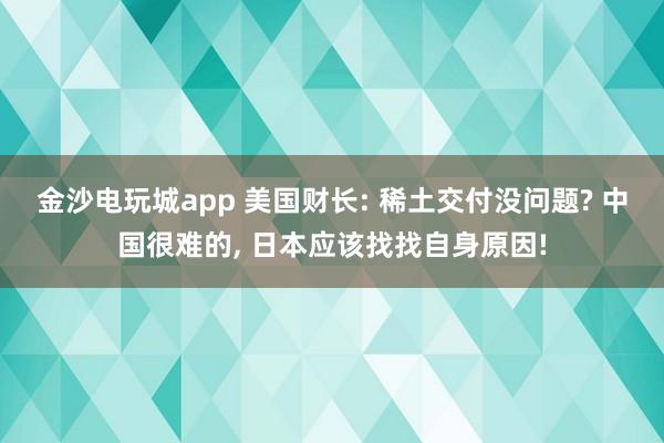 金沙电玩城app 美国财长: 稀土交付没问题? 中国很难的， 日本应该找找自身原因!