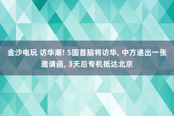 金沙电玩 访华潮! 5国首脑将访华， 中方递出一张邀请函， 3天后专机抵达北京