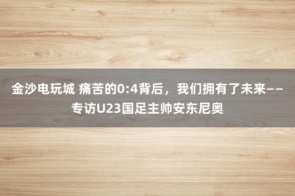 金沙电玩城 痛苦的0:4背后，我们拥有了未来——专访U23国足主帅安东尼奥