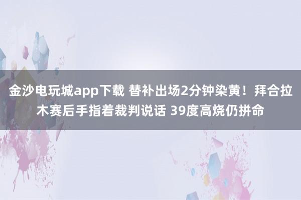 金沙电玩城app下载 替补出场2分钟染黄!拜合拉木赛后手指着裁判说话 39度高烧仍拼命