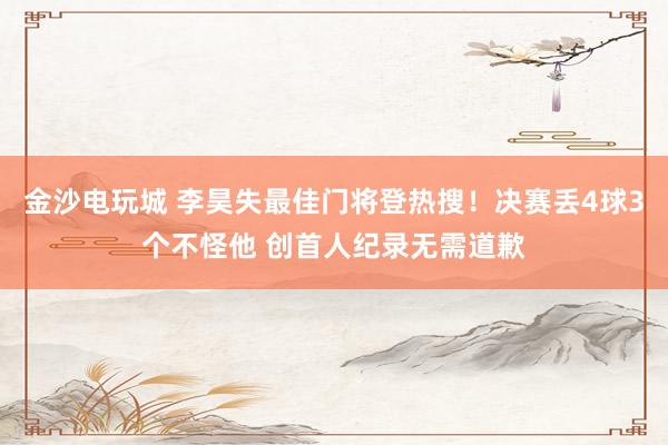 金沙电玩城 李昊失最佳门将登热搜！决赛丢4球3个不怪他 创首人纪录无需道歉