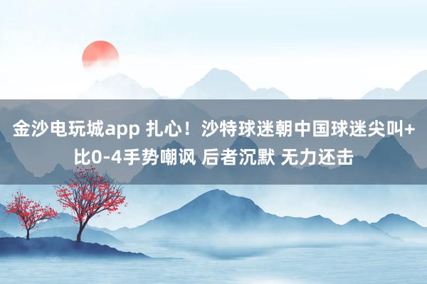 金沙电玩城app 扎心！沙特球迷朝中国球迷尖叫+比0-4手势嘲讽 后者沉默 无力还击