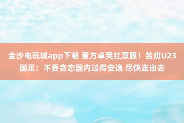 金沙电玩城app下载 董方卓哭红双眼!苦劝U23国足:不要贪恋国内过得安逸 尽快走出去