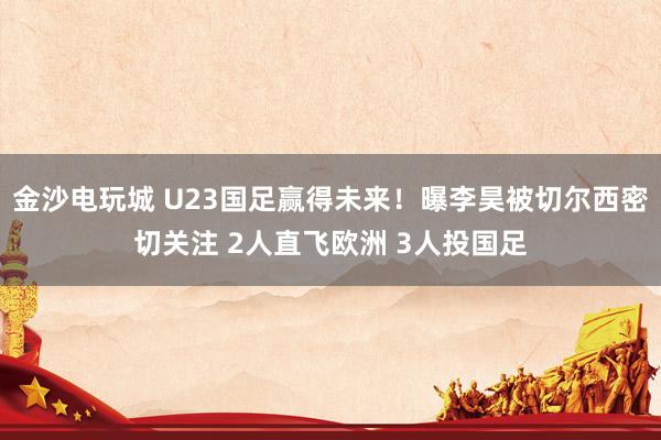 金沙电玩城 U23国足赢得未来!曝李昊被切尔西密切关注 2人直飞欧洲 3人投国足