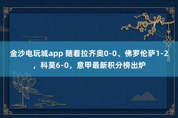 金沙电玩城app 随着拉齐奥0-0、佛罗伦萨1-2，科莫6-0，意甲最新积分榜出炉