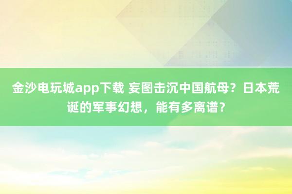 金沙电玩城app下载 妄图击沉中国航母?日本荒诞的军事幻想,能有多离谱?
