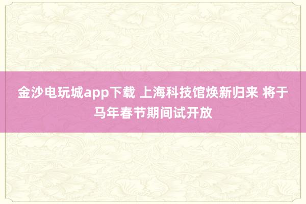 金沙电玩城app下载 上海科技馆焕新归来 将于马年春节期间试开放