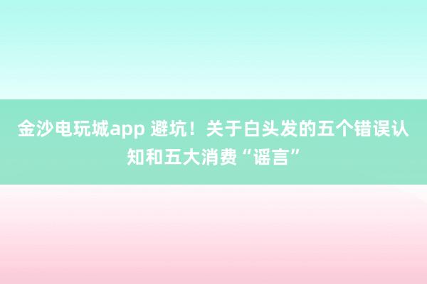 金沙电玩城app 避坑！关于白头发的五个错误认知和五大消费“谣言”