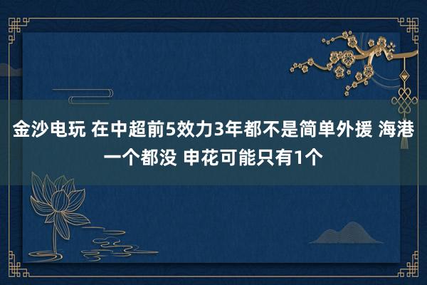 金沙电玩 在中超前5效力3年都不是简单外援 海港一个都没 申花可能只有1个