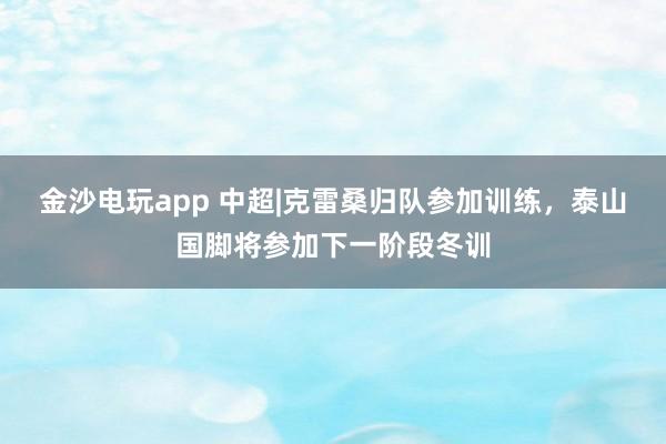 金沙电玩app 中超|克雷桑归队参加训练，泰山国脚将参加下一阶段冬训