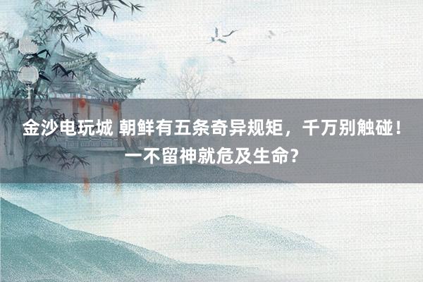 金沙电玩城 朝鲜有五条奇异规矩，千万别触碰！一不留神就危及生命？