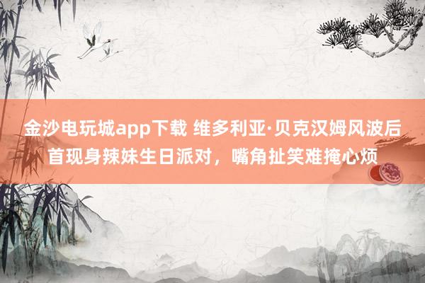 金沙电玩城app下载 维多利亚·贝克汉姆风波后首现身辣妹生日派对,嘴角扯笑难掩心烦