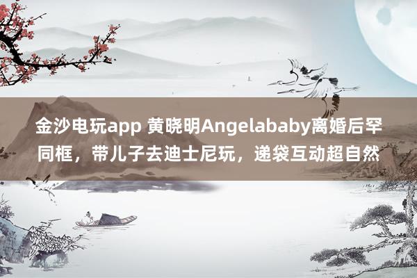 金沙电玩app 黄晓明Angelababy离婚后罕同框,带儿子去迪士尼玩,递袋互动超自然
