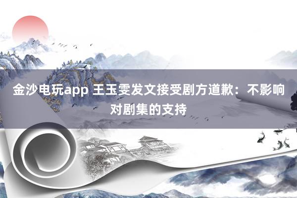 金沙电玩app 王玉雯发文接受剧方道歉：不影响对剧集的支持