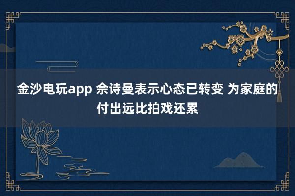 金沙电玩app 佘诗曼表示心态已转变 为家庭的付出远比拍戏还累
