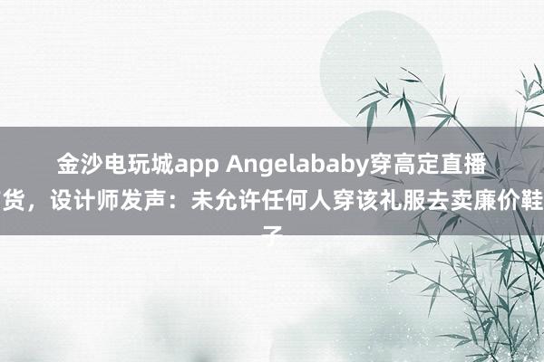 金沙电玩城app Angelababy穿高定直播带货,设计师发声:未允许任何人穿该礼服去卖廉价鞋子
