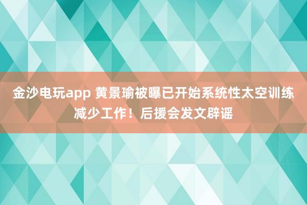 金沙电玩app 黄景瑜被曝已开始系统性太空训练减少工作！后援会发文辟谣