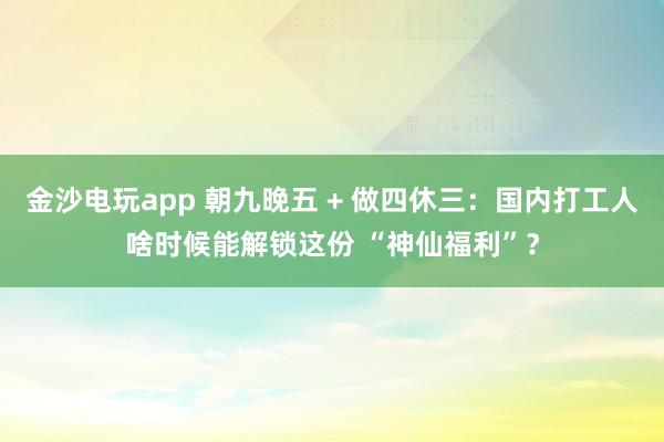 金沙电玩app 朝九晚五 + 做四休三：国内打工人啥时候能解锁这份 “神仙福利”？
