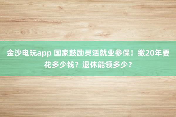 金沙电玩app 国家鼓励灵活就业参保!缴20年要花多少钱?退休能领多少?