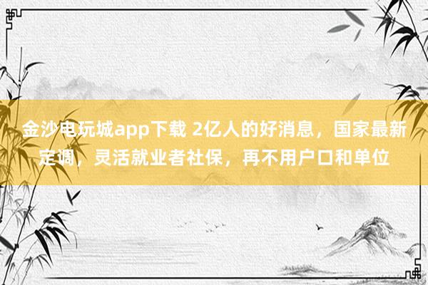 金沙电玩城app下载 2亿人的好消息,国家最新定调,灵活就业者社保,再不用户口和单位