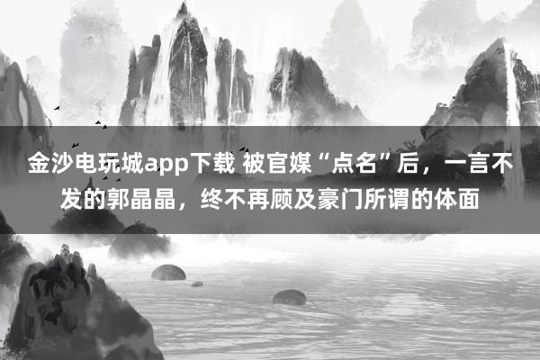 金沙电玩城app下载 被官媒“点名”后,一言不发的郭晶晶,终不再顾及豪门所谓的体面