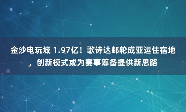 金沙电玩城 1.97亿！歌诗达邮轮成亚运住宿地，创新模式或为赛事筹备提供新思路