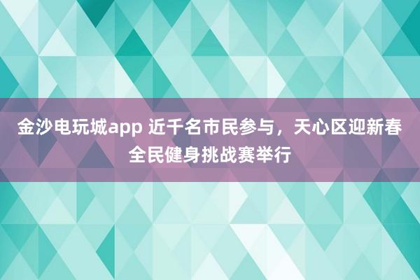 金沙电玩城app 近千名市民参与，天心区迎新春全民健身挑战赛举行