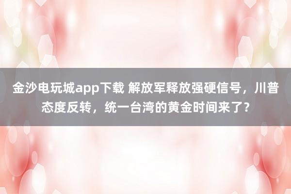 金沙电玩城app下载 解放军释放强硬信号,川普态度反转,统一台湾的黄金时间来了?