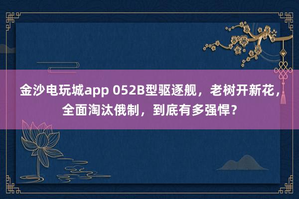 金沙电玩城app 052B型驱逐舰,老树开新花,全面淘汰俄制,到底有多强悍?