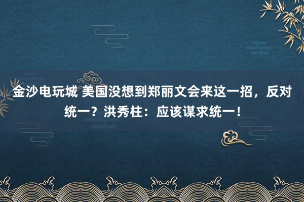 金沙电玩城 美国没想到郑丽文会来这一招，反对统一？洪秀柱：应该谋求统一！