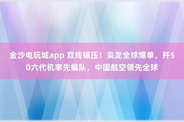 金沙电玩城app 双线碾压！枭龙全球爆单，歼50六代机率先编队，中国航空领先全球