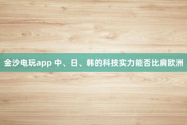金沙电玩app 中、日、韩的科技实力能否比肩欧洲