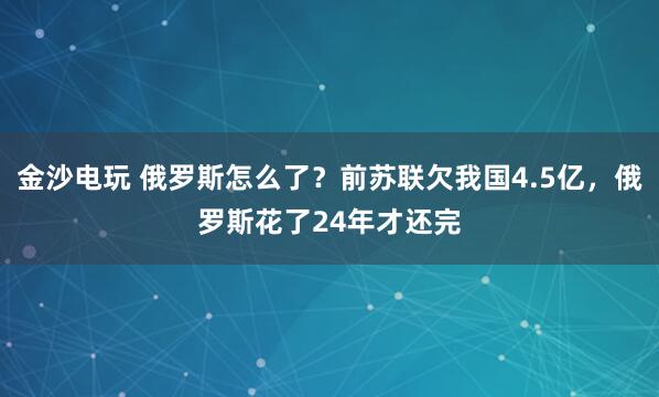 金沙电玩 俄罗斯怎么了?前苏联欠我国4.5亿,俄罗斯花了24年才还完